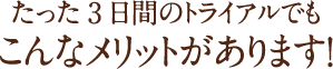 たった3日間のトライアルでもこんあメリットがあります!
